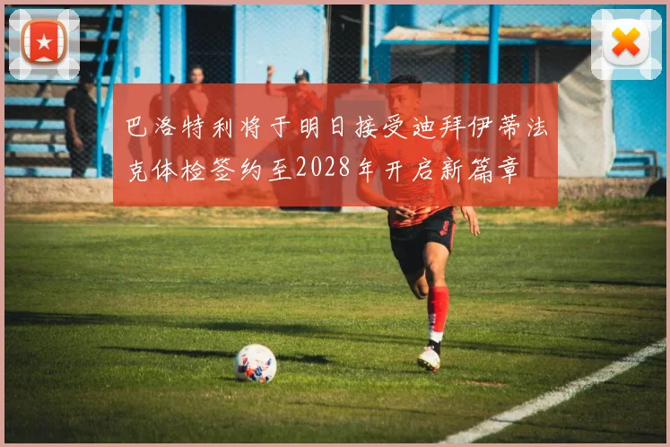 巴洛特利将于明日接受迪拜伊蒂法克体检签约至2028年开启新篇章