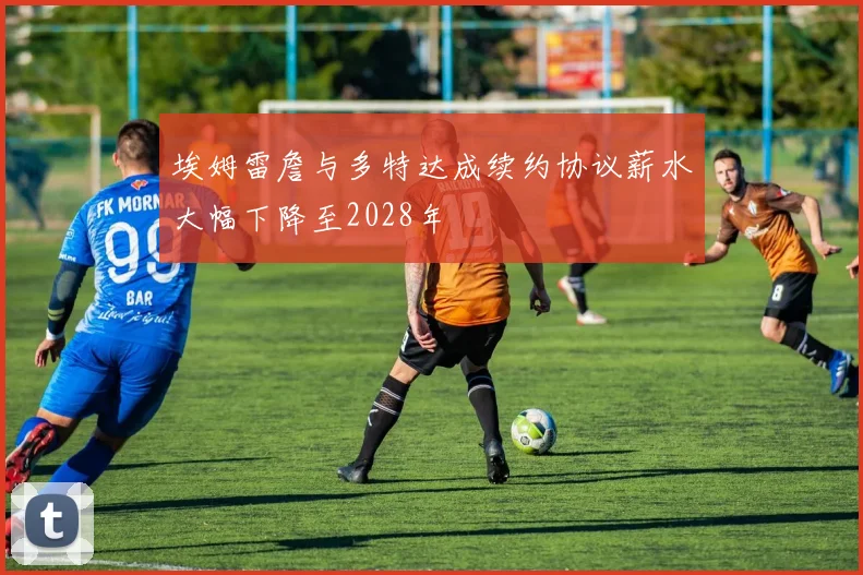 埃姆雷詹与多特达成续约协议薪水大幅下降至2028年