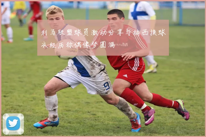 利马联盟球员激动分享与梅西换球衣经历称偶像梦圆满