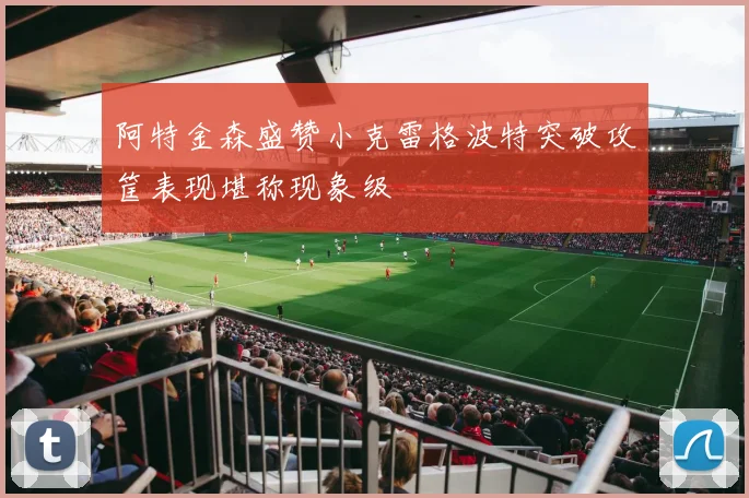 阿特金森盛赞小克雷格波特突破攻筐表现堪称现象级