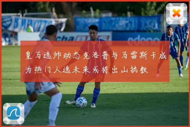 皇马选帅动态克洛普与马雷斯卡成为热门人选未来或将出山执教