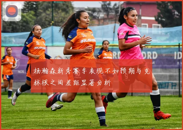 杨瀚森新秀赛季表现不如预期与克林根之间差距显著分析