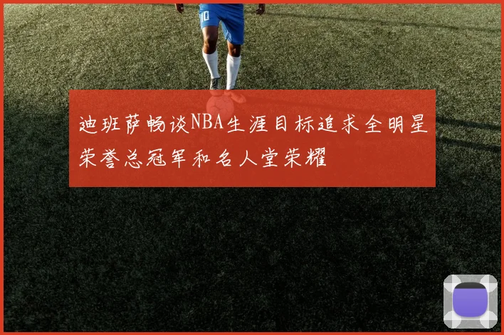 迪班萨畅谈NBA生涯目标追求全明星荣誉总冠军和名人堂荣耀