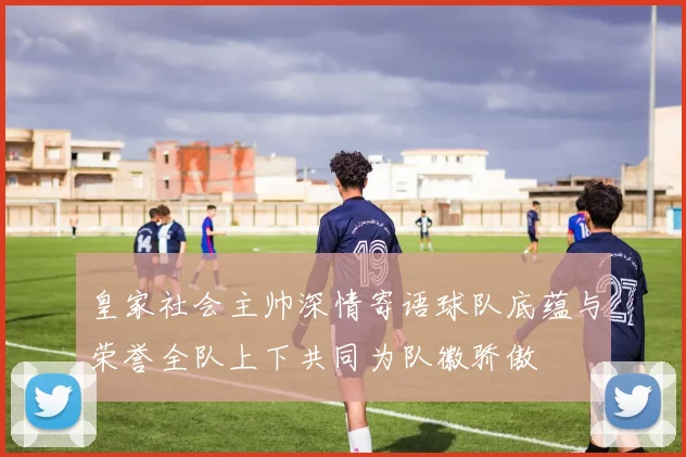 皇家社会主帅深情寄语球队底蕴与荣誉全队上下共同为队徽骄傲