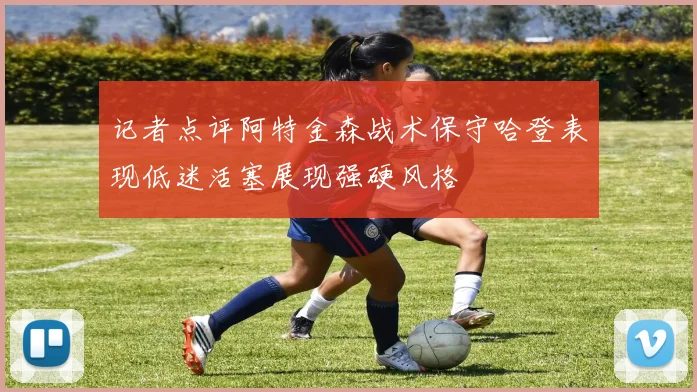 记者点评阿特金森战术保守哈登表现低迷活塞展现强硬风格