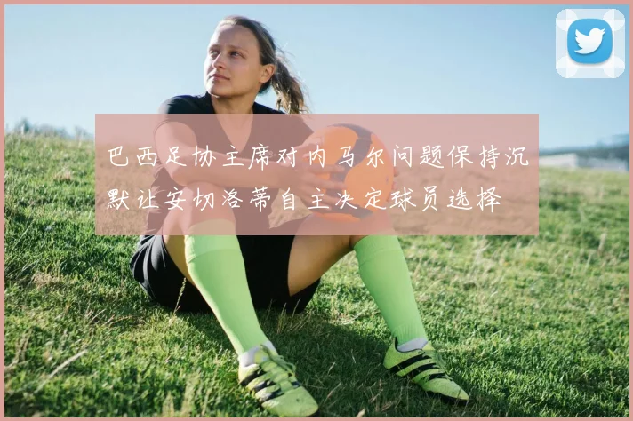 巴西足协主席对内马尔问题保持沉默让安切洛蒂自主决定球员选择