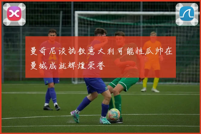 曼奇尼谈执教意大利可能性瓜帅在曼城成就辉煌荣誉