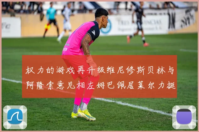 权力的游戏再升级维尼修斯贝林与阿隆索意见相左姆巴佩居莱尔力挺新势力