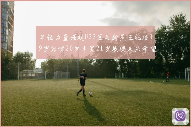 年轻力量崛起U23国足新星王钰栋19岁彭啸20岁李昊21岁展现未来希望