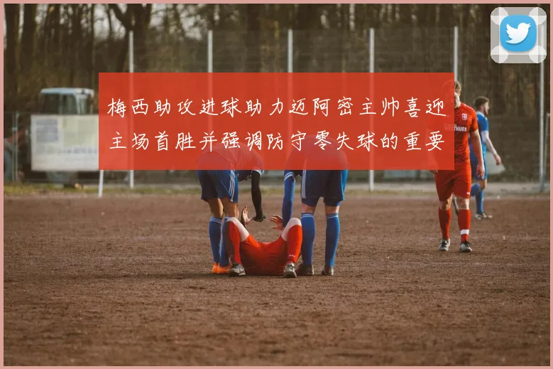 梅西助攻进球助力迈阿密主帅喜迎主场首胜并强调防守零失球的重要性
